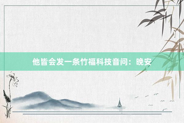 他皆会发一条竹福科技音问:晚安